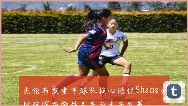 杰伦布朗重申球队核心地位Shams分析双探花微妙关系与未来发展