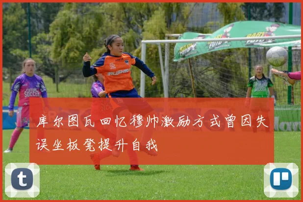 库尔图瓦回忆穆帅激励方式曾因失误坐板凳提升自我
