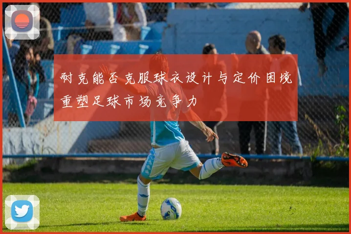 耐克能否克服球衣设计与定价困境重塑足球市场竞争力