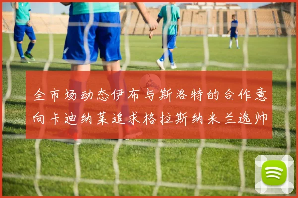 全市场动态伊布与斯洛特的合作意向卡迪纳莱追求格拉斯纳米兰选帅困境加剧