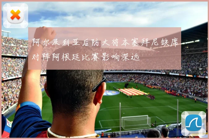 阿尔及利亚后防大将本塞拜尼缺席对阵阿根廷比赛影响深远