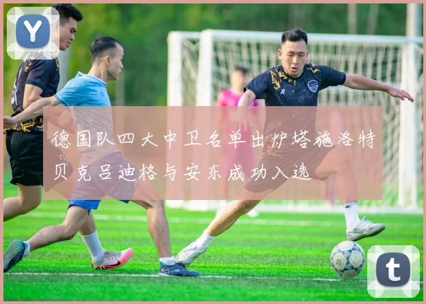 德国队四大中卫名单出炉塔施洛特贝克吕迪格与安东成功入选