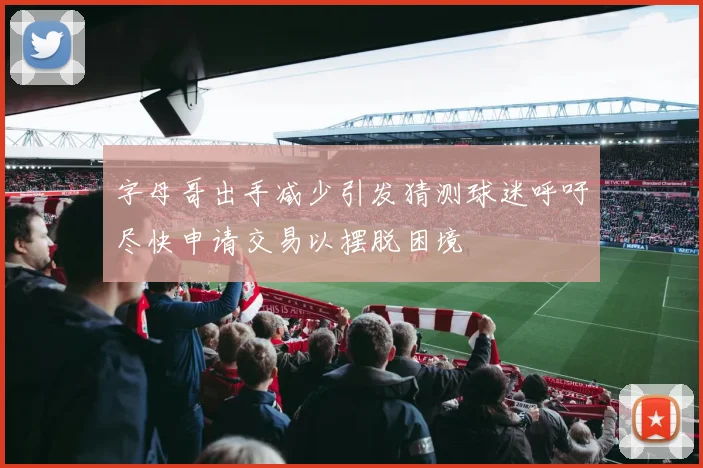 字母哥出手减少引发猜测球迷呼吁尽快申请交易以摆脱困境