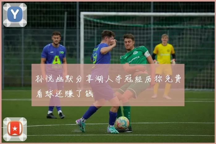 孙悦幽默分享湖人夺冠经历称免费看球还赚了钱
