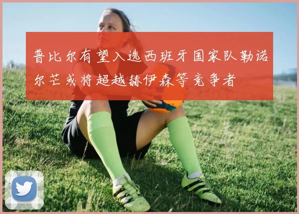 普比尔有望入选西班牙国家队勒诺尔芒或将超越赫伊森等竞争者