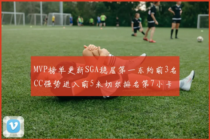 MVP榜单更新SGA稳居第一东约前3名CC强势进入前5米切尔排名第7小卡获提名