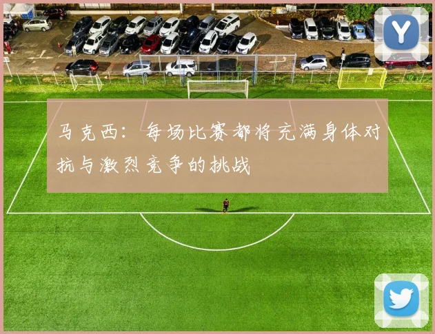 马克西：每场比赛都将充满身体对抗与激烈竞争的挑战