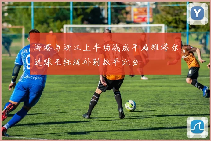 海港与浙江上半场战成平局维塔尔进球王钰栋补射扳平比分