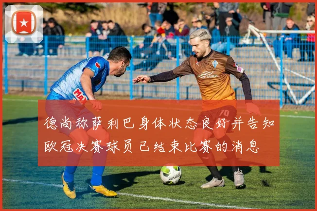 德尚称萨利巴身体状态良好并告知欧冠决赛球员已结束比赛的消息