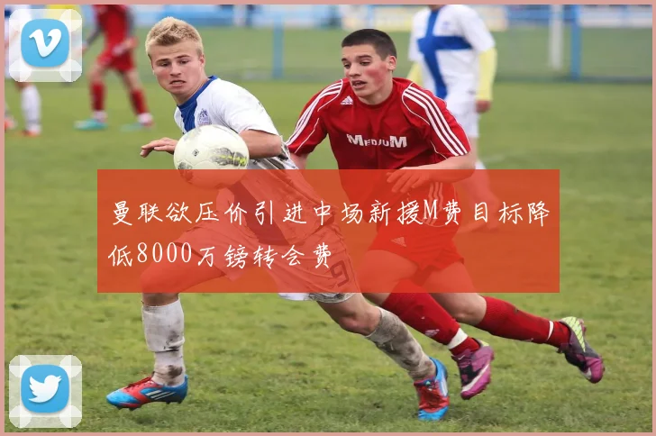 曼联欲压价引进中场新援M费目标降低8000万镑转会费