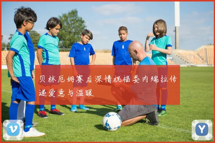 贝林厄姆赛后深情祝福委内瑞拉传递爱意与温暖