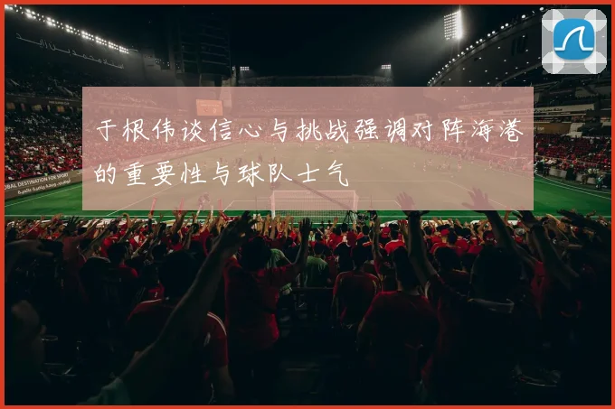 于根伟谈信心与挑战强调对阵海港的重要性与球队士气