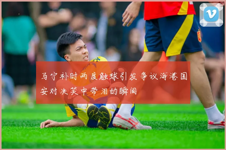 马宁补时两度触球引发争议海港国安对决笑中带泪的瞬间