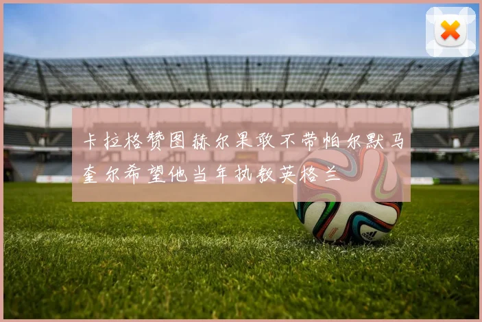 卡拉格赞图赫尔果敢不带帕尔默马奎尔希望他当年执教英格兰