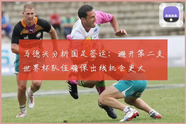 马德兴分析国足签运：避开第二支世界杯队伍确保出线机会更大