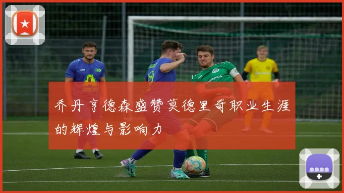 乔丹亨德森盛赞莫德里奇职业生涯的辉煌与影响力